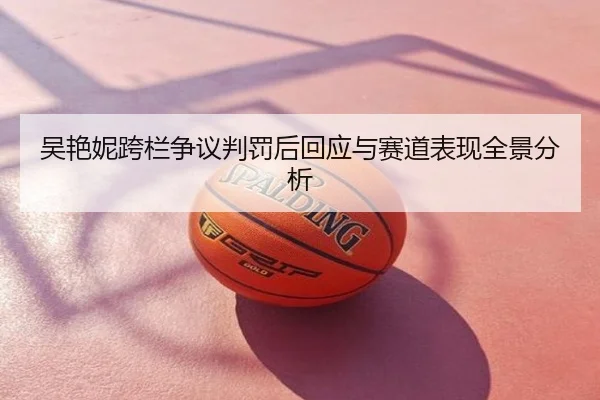 吴艳妮跨栏争议判罚后回应与赛道表现全景分析