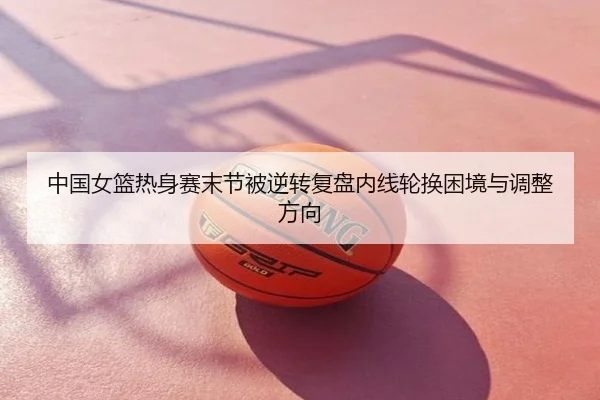 中国女篮热身赛末节被逆转复盘内线轮换困境与调整方向