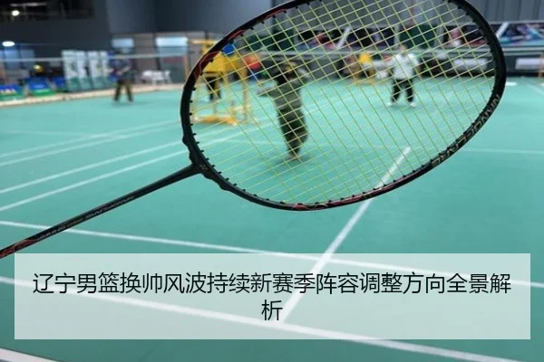辽宁男篮换帅风波持续新赛季阵容调整方向全景解析