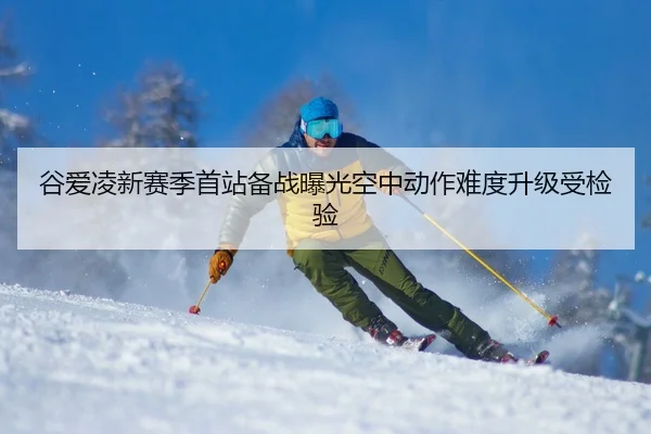 谷爱凌新赛季首站备战曝光空中动作难度升级受检验