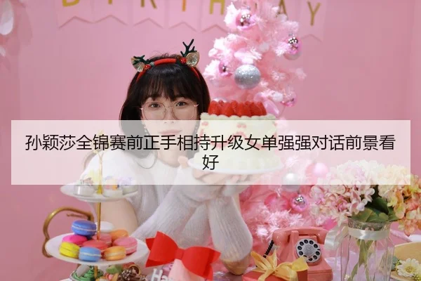 孙颖莎全锦赛前正手相持升级女单强强对话前景看好