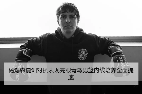 杨瀚森夏训对抗表现亮眼青岛男篮内线培养全面提速