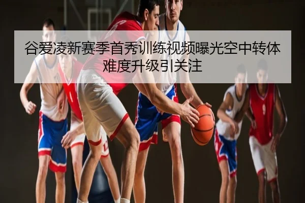 谷爱凌新赛季首秀训练视频曝光空中转体难度升级引关注